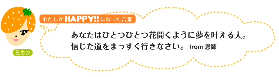 わたしがHAPPY！になった言葉：あなたはひとつひとつ花開くように夢を叶える人。信じた道をまっすぐ行きなさい