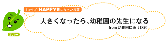 わたしがHAPPY！になった言葉：大きくなったら、幼稚園の先生になる。from幼稚園に通うＤ君