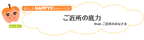 わたしがHAPPY！をもらった日：ご近所の底力 fromご近所のみなさま